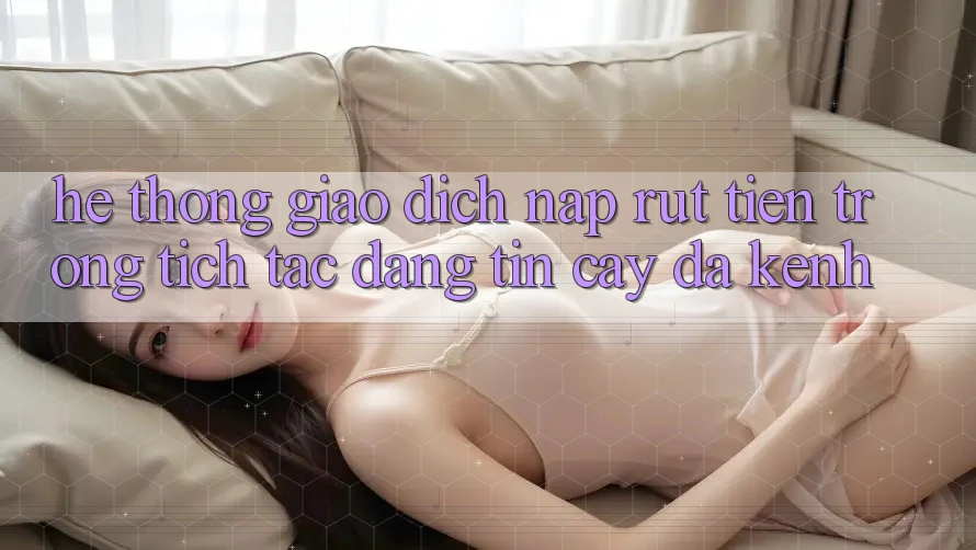 Hệ Thống Giao Dịch Nạp Rút Tiền: Trong tích tắc, Đáng tin cậy, Đa Kênh