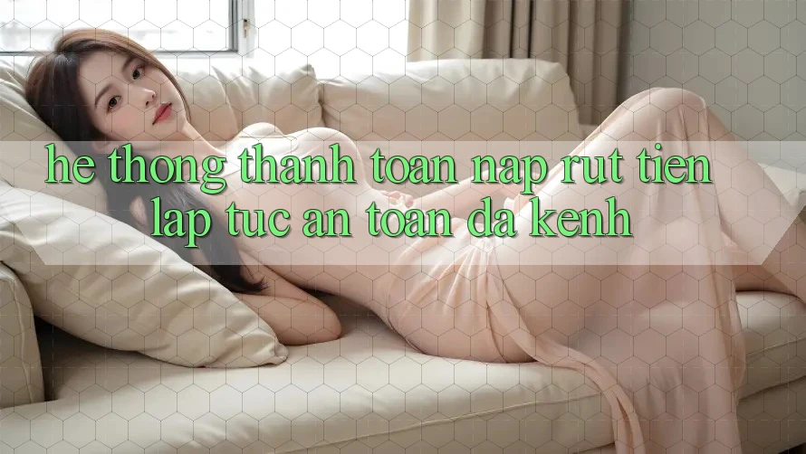 Hệ Thống Thanh toán Nạp Rút Tiền: Lập tức, An Toàn, Đa Kênh