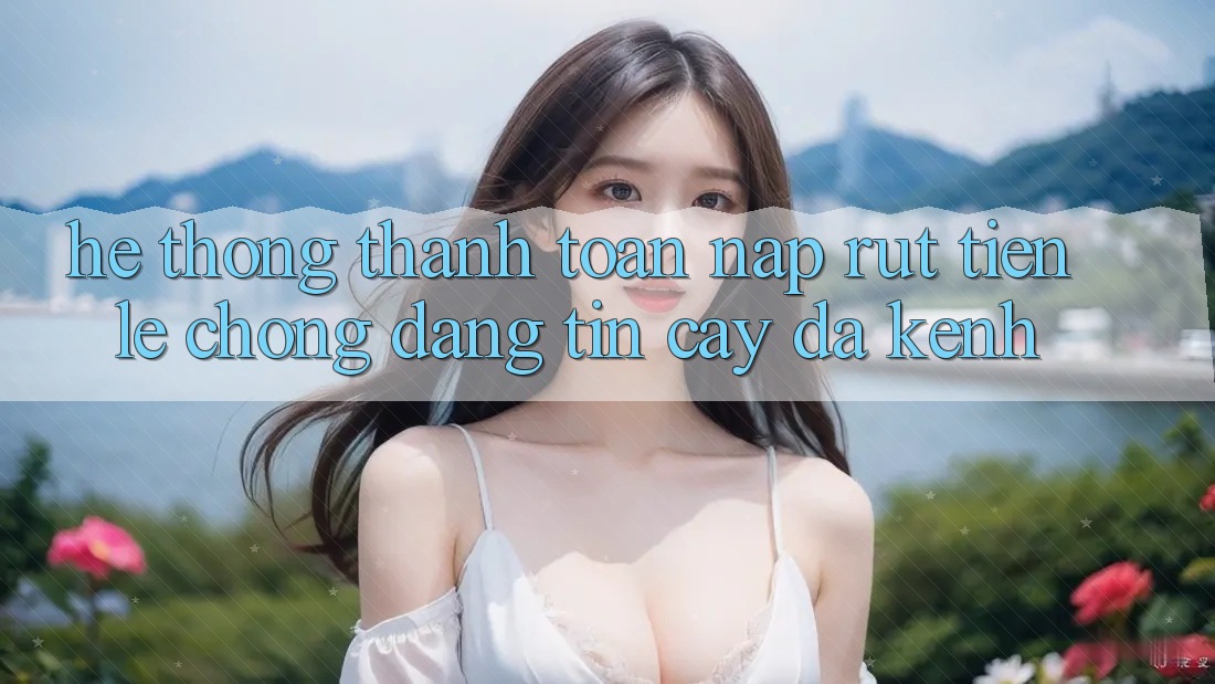 Hệ Thống Thanh toán Nạp Rút Tiền: Lẹ Chóng, Đáng tin cậy, Đa Kênh