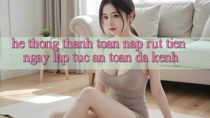 Hệ Thống Thanh toán Nạp Rút Tiền: Ngay lập tức, An Toàn, Đa Kênh