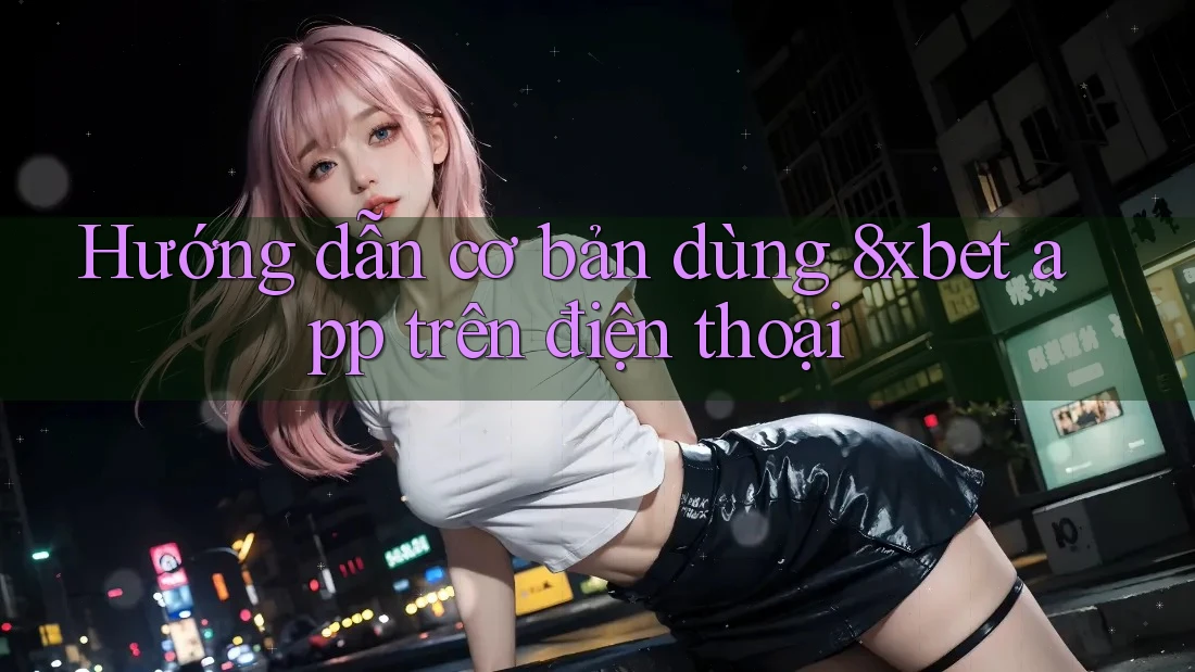 Hướng dẫn cơ bản dùng 8xbet app trên điện thoại