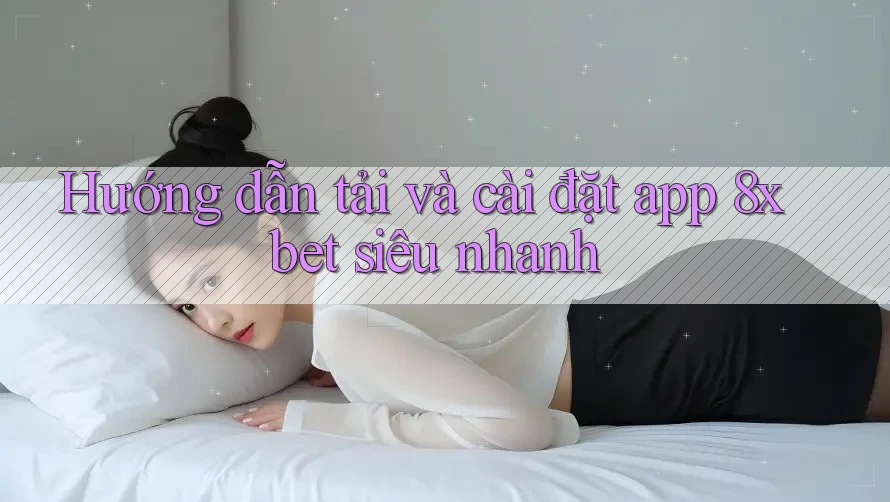 Hướng dẫn tải và cài đặt app 8xbet siêu nhanh