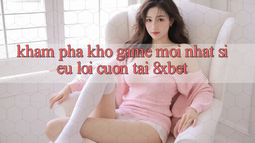 Khám Phá Kho Game Mới nhất Siêu Lôi cuốn Tại 8xbet Khám Phá Kho Game Mới nhất Siêu Lôi cuốn Tại 8xbet