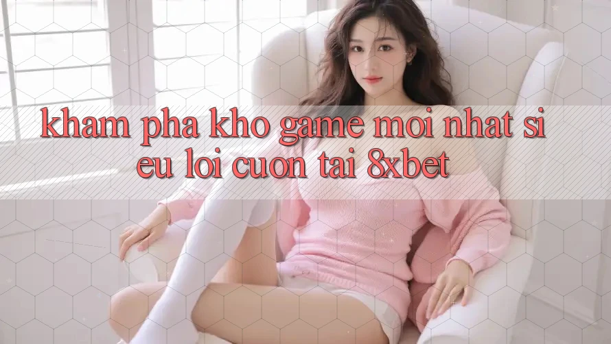 Khám Phá Kho Game Mới nhất Siêu Lôi cuốn Tại 8xbet
