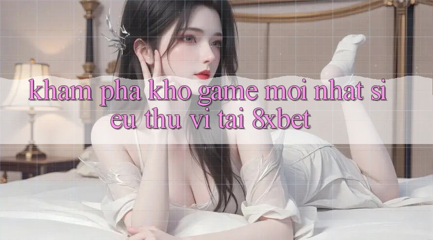 Khám Phá Kho Game Mới nhất Siêu Thú vị Tại 8xbet