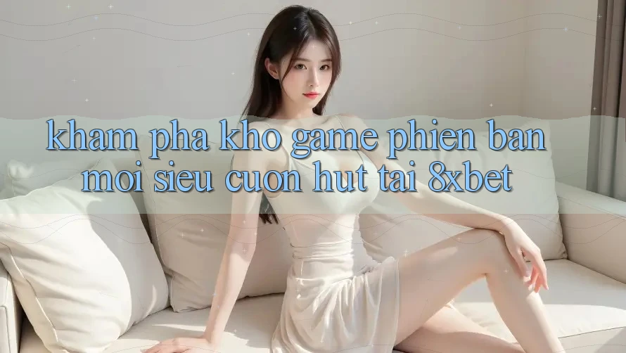 Khám Phá Kho Game Phiên bản mới Siêu Cuốn hút Tại 8xbet
