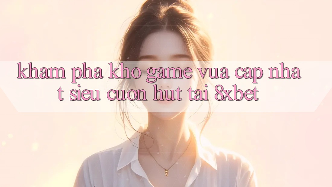 Khám Phá Kho Game Vừa cập nhật Siêu Cuốn hút Tại 8xbet