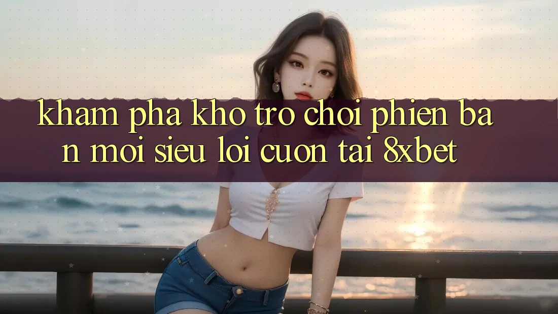 Khám Phá Kho Trò chơi Phiên bản mới Siêu Lôi cuốn Tại 8xbet