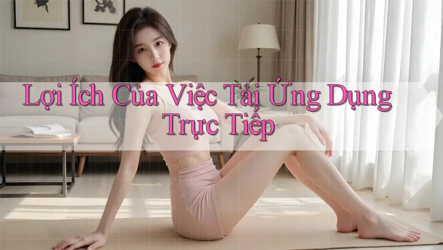 Lợi Ích Của Việc Tải Ứng Dụng Trực Tiếp Lợi Ích Của Việc Tải Ứng Dụng Trực Tiếp