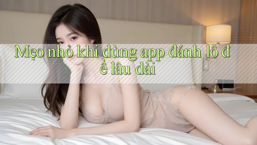 Mẹo nhỏ khi dùng app đánh lô đề lâu dài