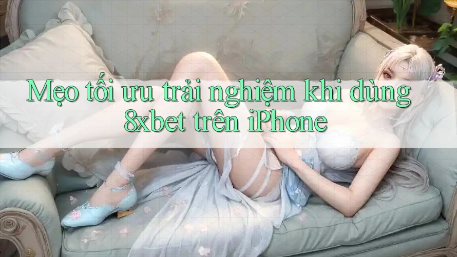 Mẹo tối ưu trải nghiệm khi dùng 8xbet trên iPhone