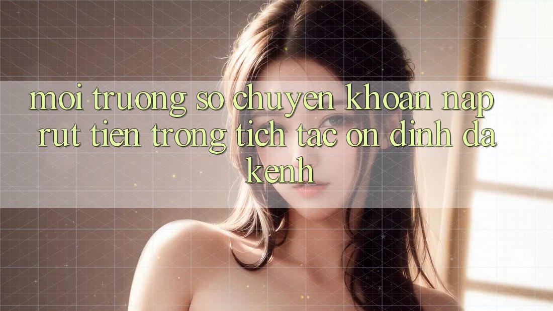Môi trường số Chuyển khoản Nạp Rút Tiền: Trong tích tắc, Ổn định, Đa Kênh