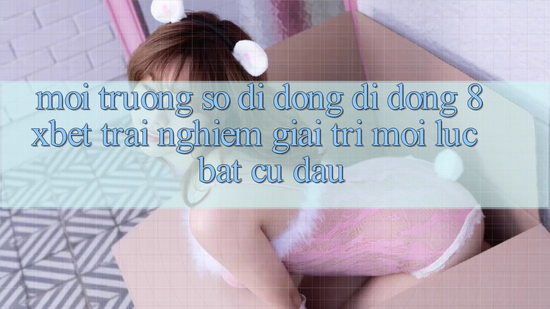 Môi trường số di động Di Động 8xbet - Trải Nghiệm Giải Trí Mọi Lúc Bất cứ đâu