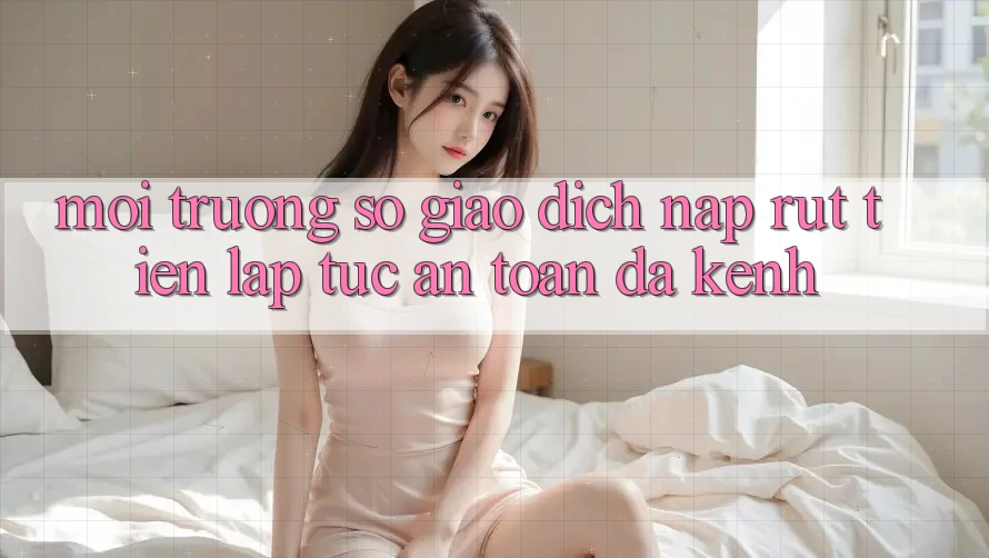 Môi trường số Giao Dịch Nạp Rút Tiền: Lập tức, An Toàn, Đa Kênh