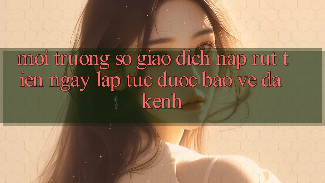 Môi trường số Giao Dịch Nạp Rút Tiền: Ngay lập tức, Được bảo vệ, Đa Kênh