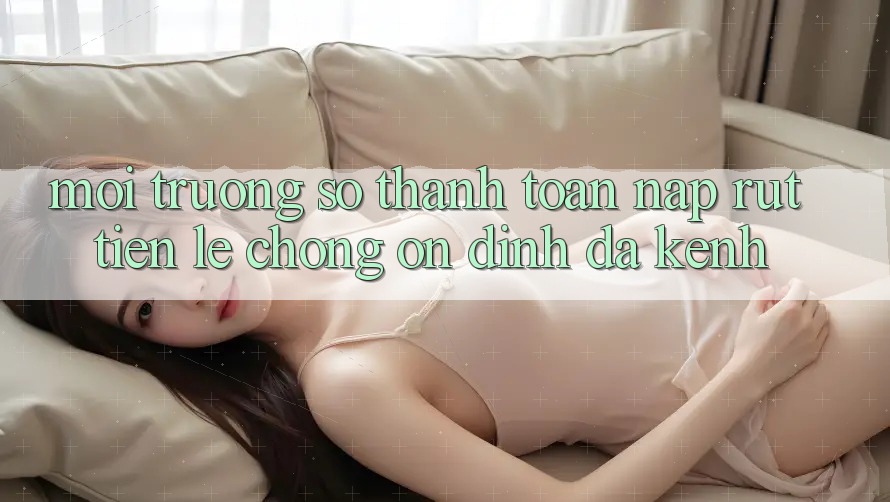 Môi trường số Thanh toán Nạp Rút Tiền: Lẹ Chóng, Ổn định, Đa Kênh