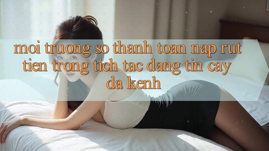 Môi trường số Thanh toán Nạp Rút Tiền: Trong tích tắc, Đáng tin cậy, Đa Kênh