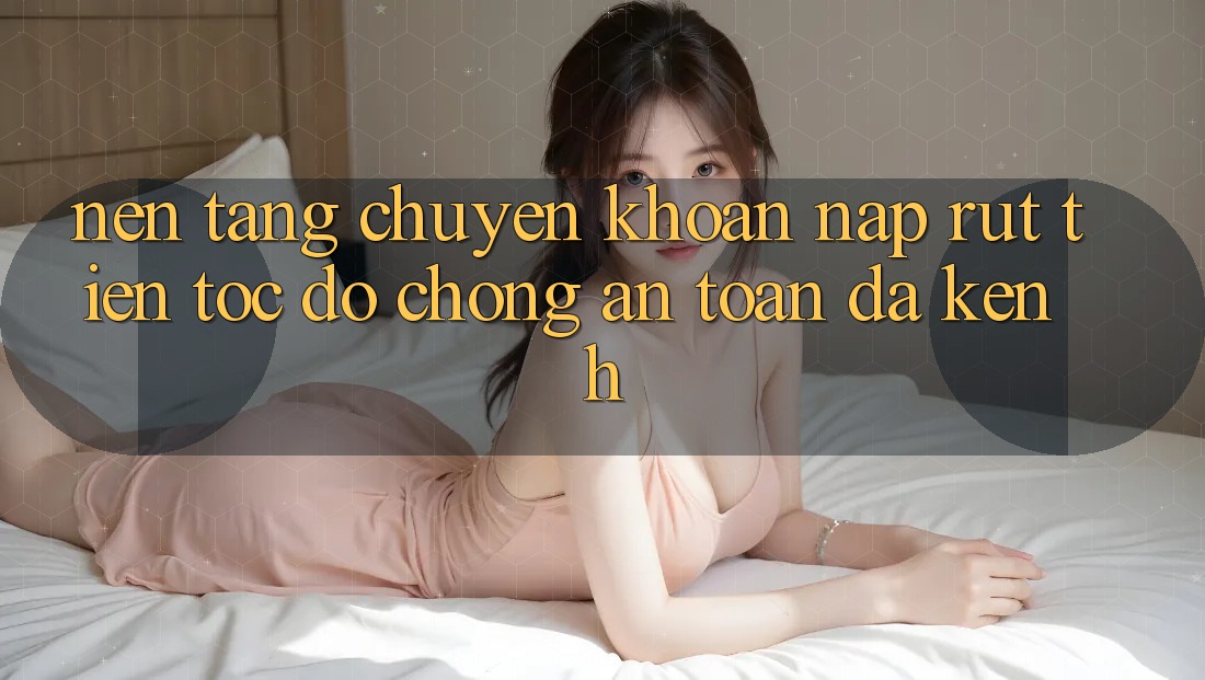 Nền tảng Chuyển khoản Nạp Rút Tiền: Tốc độ Chóng, An Toàn, Đa Kênh