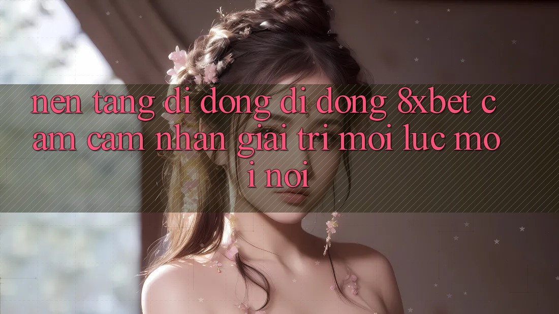 Nền tảng di động Di Động 8xbet - Cảm cảm nhận Giải Trí Mọi Lúc Mọi Nơi