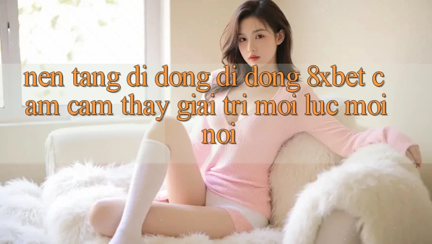 Nền tảng di động Di Động 8xbet - Cảm cảm thấy Giải Trí Mọi Lúc Mọi Nơi