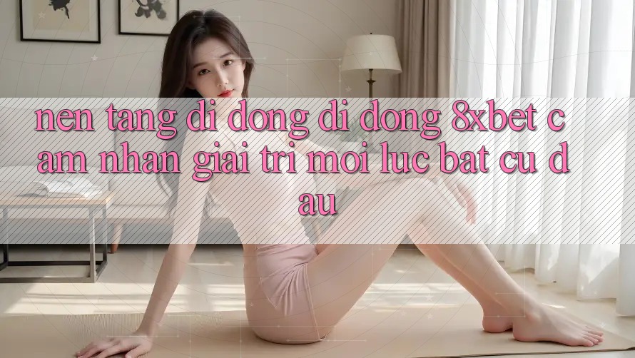 Nền tảng di động Di Động 8xbet - Cảm nhận Giải Trí Mọi Lúc Bất cứ đâu