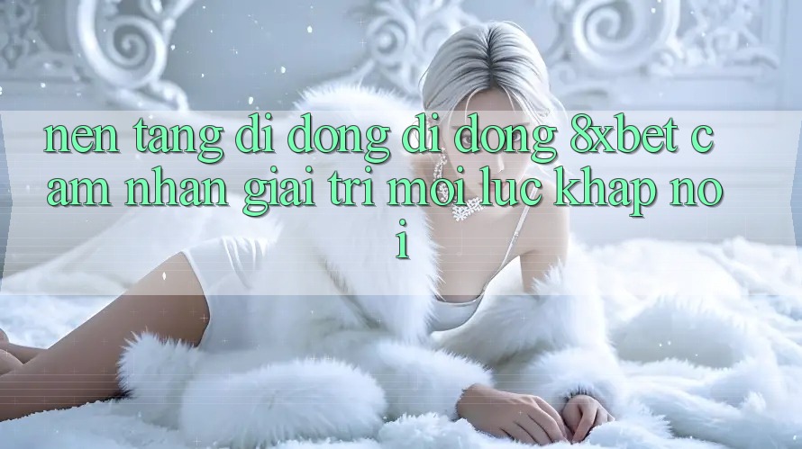 Nền tảng di động Di Động 8xbet - Cảm nhận Giải Trí Mọi Lúc Khắp nơi