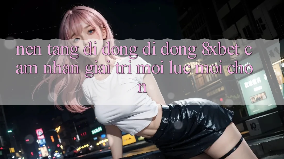 Nền tảng di động Di Động 8xbet - Cảm nhận Giải Trí Mọi Lúc Mọi chốn