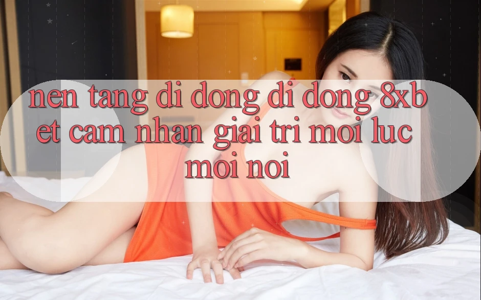 Nền tảng di động Di Động 8xbet - Cảm nhận Giải Trí Mọi Lúc Mọi nơi