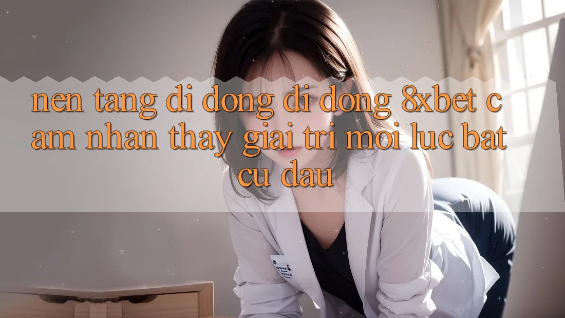 Nền tảng di động Di Động 8xbet - Cảm nhận thấy Giải Trí Mọi Lúc Bất cứ đâu