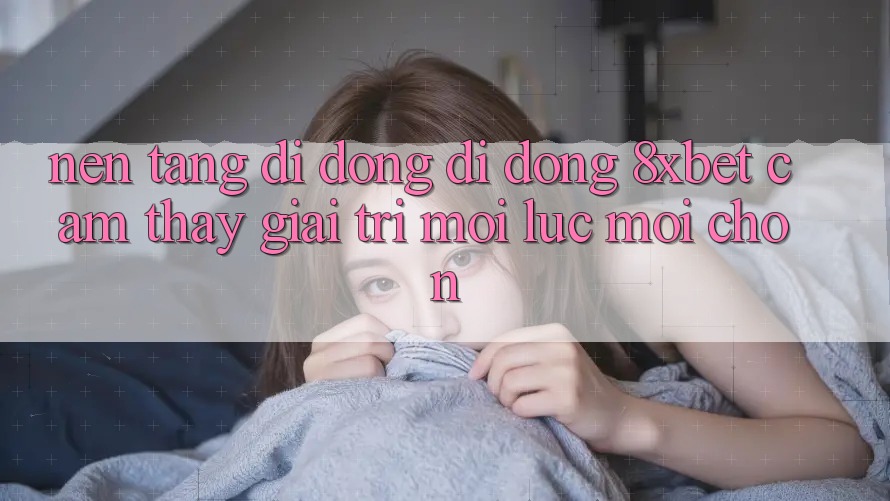 Nền tảng di động Di Động 8xbet - Cảm thấy Giải Trí Mọi Lúc Mọi chốn