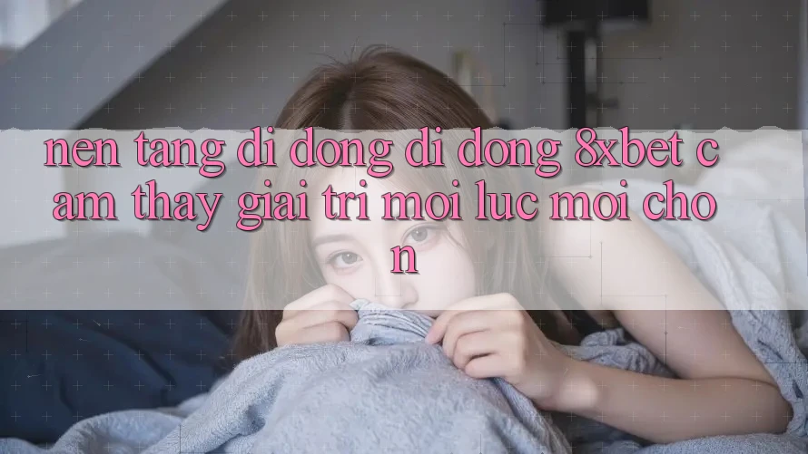 Nền tảng di động Di Động 8xbet - Cảm thấy Giải Trí Mọi Lúc Mọi chốn