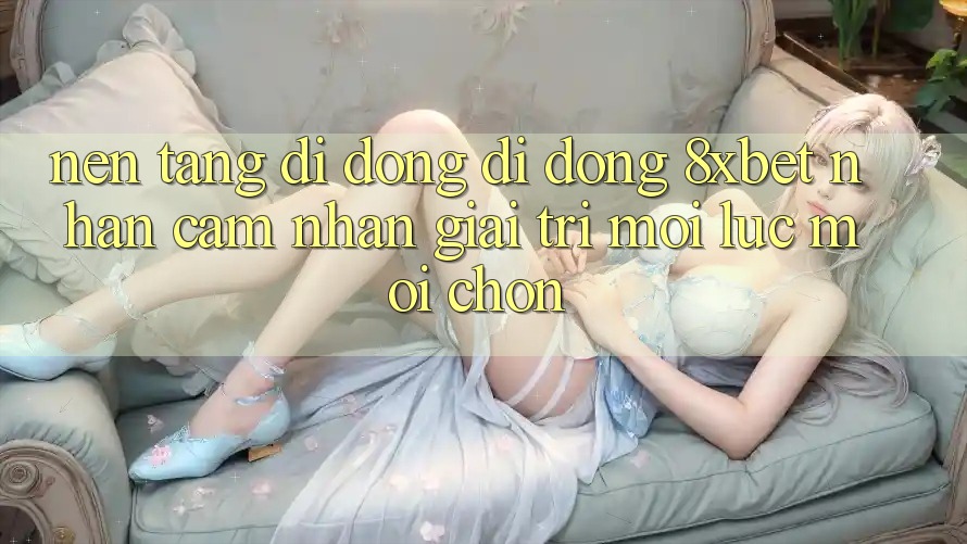 Nền tảng di động Di Động 8xbet - Nhận cảm nhận Giải Trí Mọi Lúc Mọi chốn