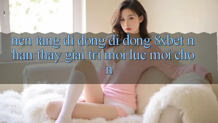 Nền tảng di động Di Động 8xbet - Nhận thấy Giải Trí Mọi Lúc Mọi chốn