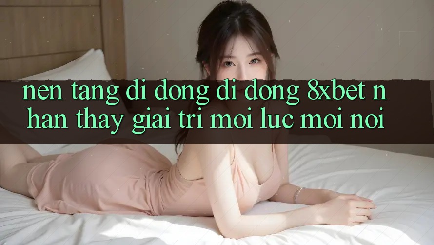 Nền tảng di động Di Động 8xbet - Nhận thấy Giải Trí Mọi Lúc Mọi Nơi