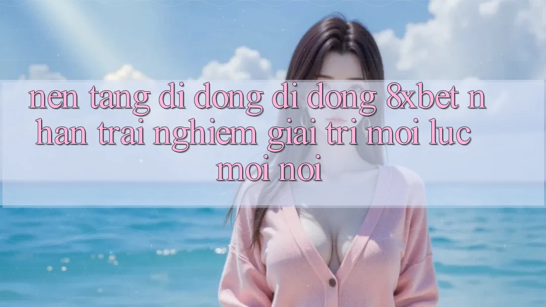 Nền tảng di động Di Động 8xbet - Nhận trải nghiệm Giải Trí Mọi Lúc Mọi Nơi