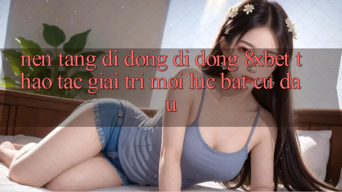Nền tảng di động Di Động 8xbet - Thao tác Giải Trí Mọi Lúc Bất cứ đâu Nền tảng di động Di Động 8xbet - Thao tác Giải Trí Mọi Lúc Bất cứ đâu