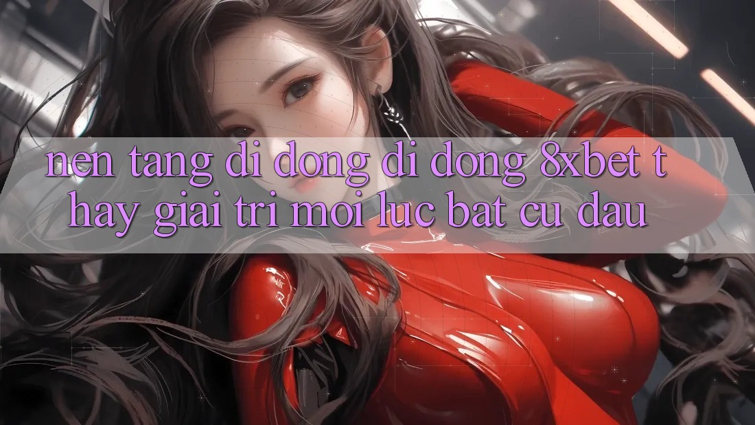 Nền tảng di động Di Động 8xbet - Thấy Giải Trí Mọi Lúc Bất cứ đâu Nền tảng di động Di Động 8xbet - Thấy Giải Trí Mọi Lúc Bất cứ đâu