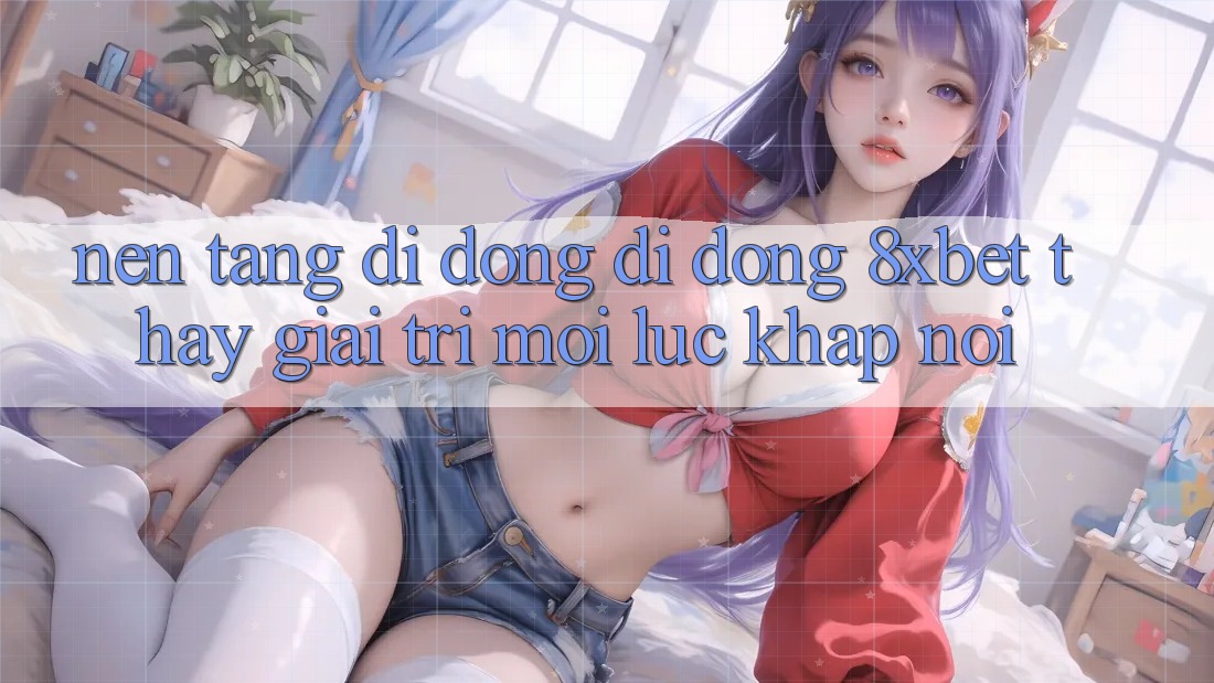 Nền tảng di động Di Động 8xbet - Thấy Giải Trí Mọi Lúc Khắp nơi