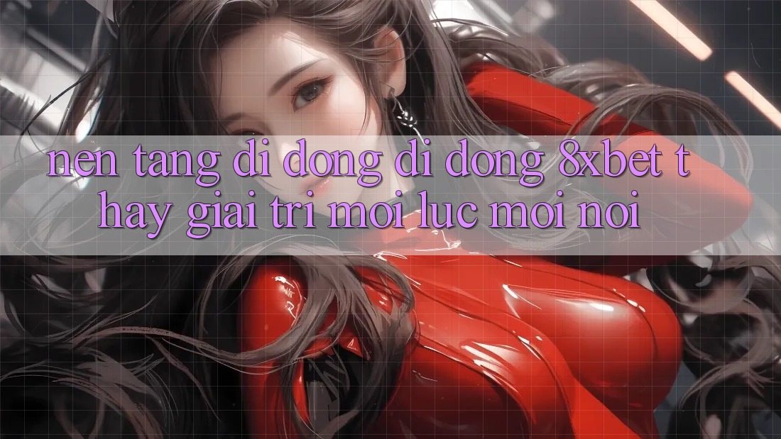 Nền tảng di động Di Động 8xbet - Thấy Giải Trí Mọi Lúc Mọi Nơi