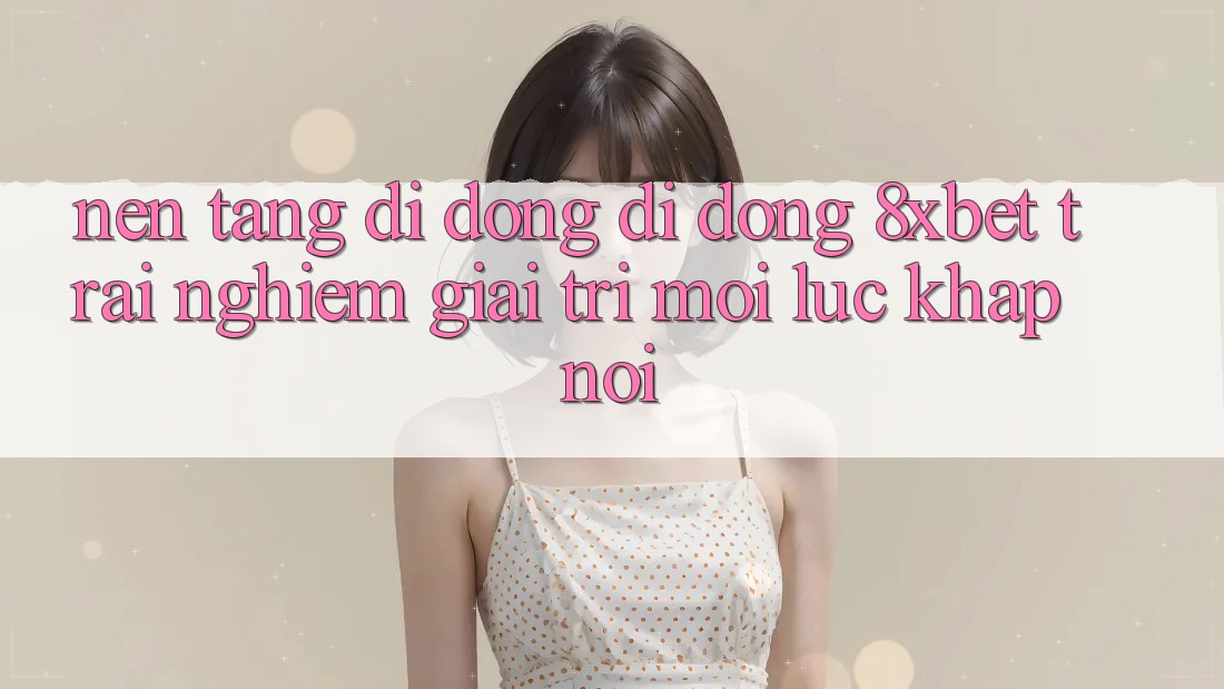 Nền tảng di động Di Động 8xbet - Trải Nghiệm Giải Trí Mọi Lúc Khắp nơi