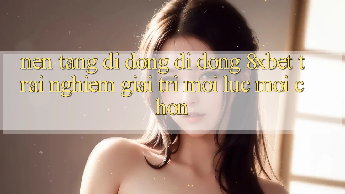 Nền tảng di động Di Động 8xbet - Trải Nghiệm Giải Trí Mọi Lúc Mọi chốn