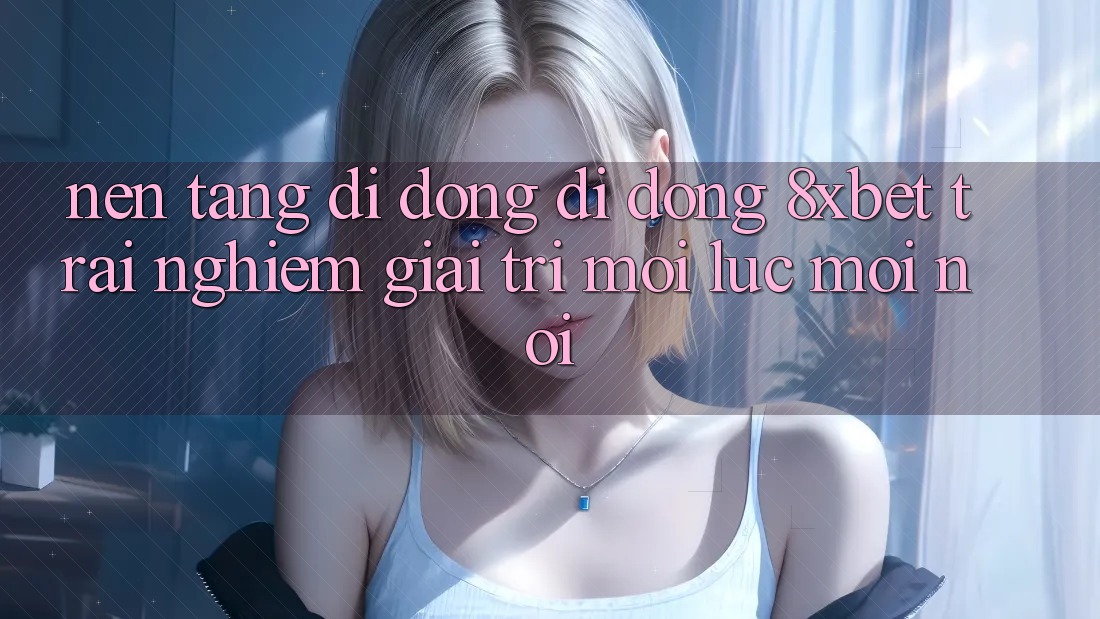 Nền tảng di động Di Động 8xbet - Trải Nghiệm Giải Trí Mọi Lúc Mọi nơi