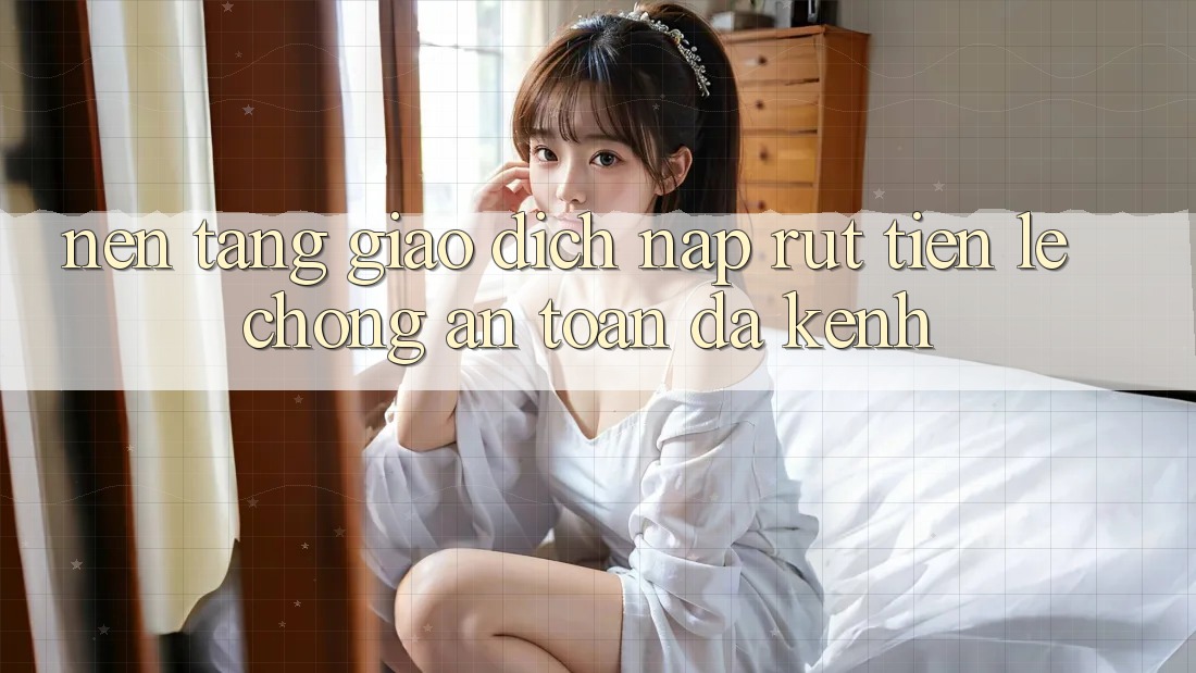 Nền tảng Giao Dịch Nạp Rút Tiền: Lẹ Chóng, An Toàn, Đa Kênh