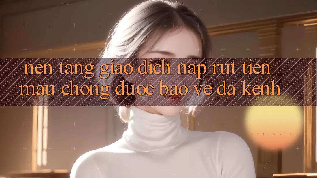 Nền tảng Giao Dịch Nạp Rút Tiền: Mau Chóng, Được bảo vệ, Đa Kênh