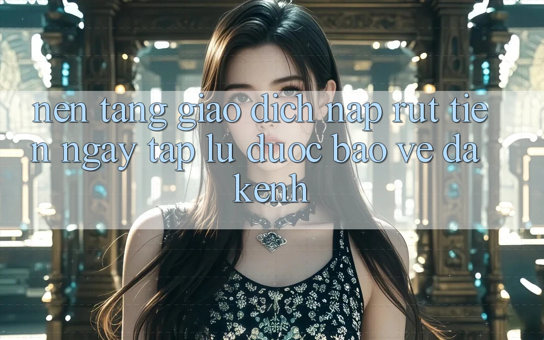 Nền tảng Giao Dịch Nạp Rút Tiền: Ngay tắp lự, Được bảo vệ, Đa Kênh