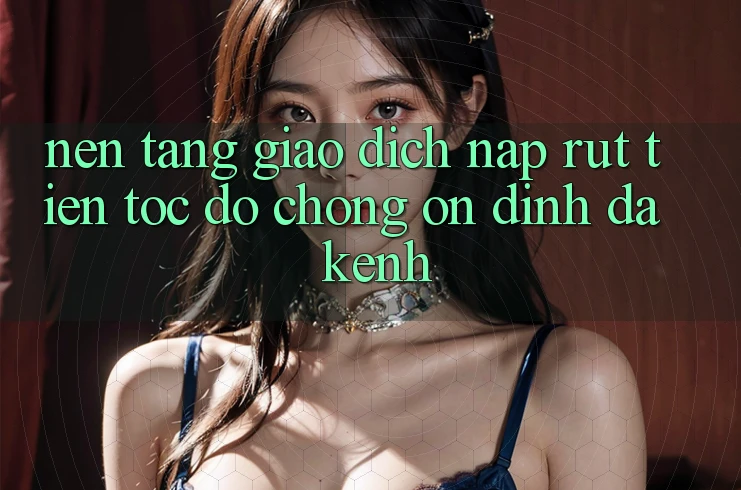 Nền tảng Giao Dịch Nạp Rút Tiền: Tốc độ Chóng, Ổn định, Đa Kênh