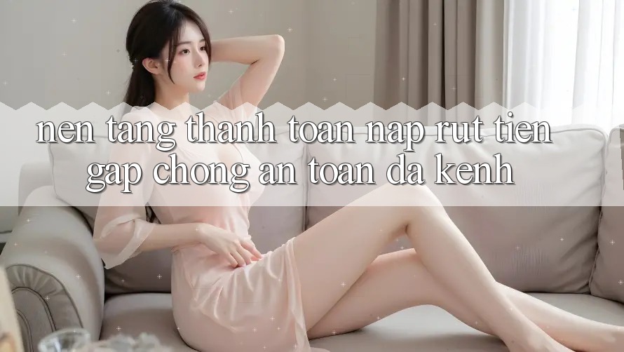 Nền tảng Thanh toán Nạp Rút Tiền: Gấp Chóng, An Toàn, Đa Kênh