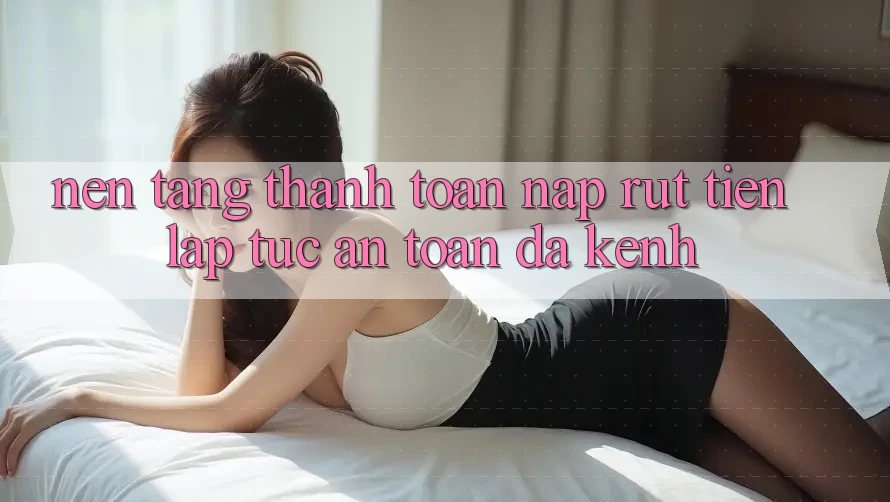 Nền tảng Thanh toán Nạp Rút Tiền: Lập tức, An toàn, Đa Kênh