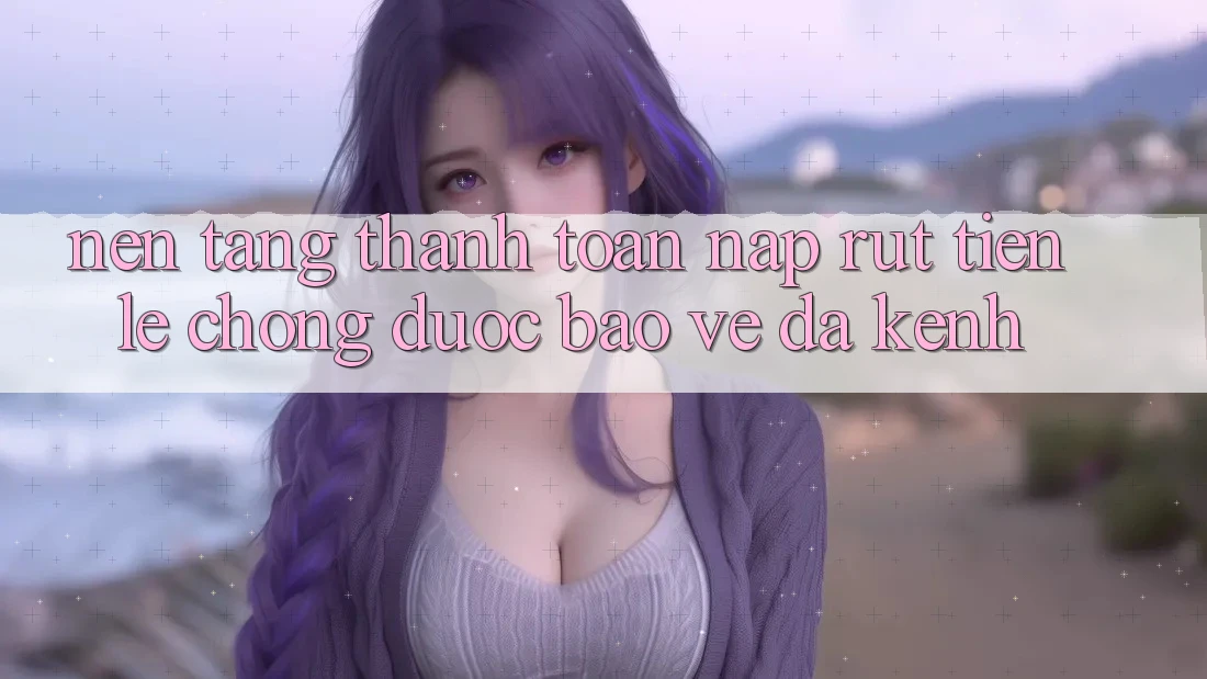 Nền tảng Thanh toán Nạp Rút Tiền: Lẹ Chóng, Được bảo vệ, Đa Kênh