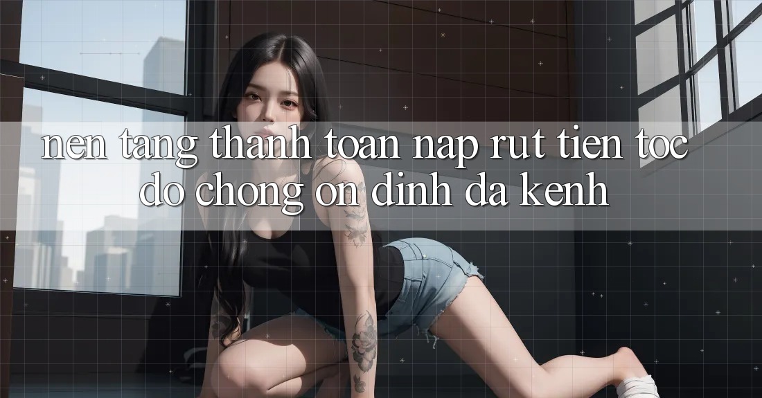 Nền tảng Thanh toán Nạp Rút Tiền: Tốc độ Chóng, Ổn định, Đa Kênh
